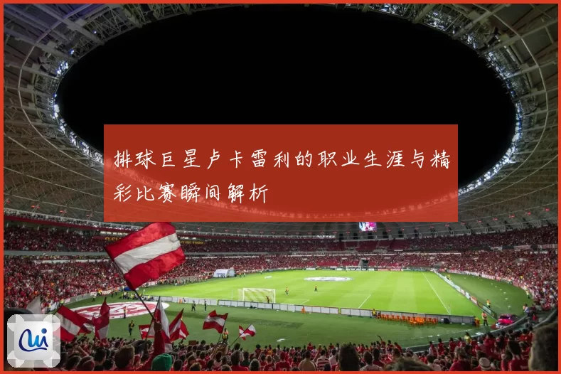 排球巨星卢卡雷利的职业生涯与精彩比赛瞬间解析