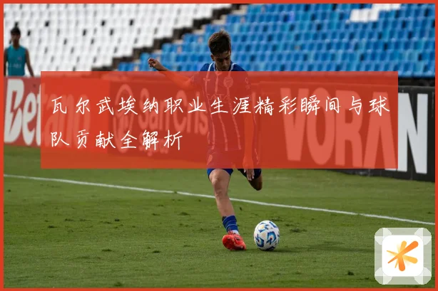 瓦尔武埃纳职业生涯精彩瞬间与球队贡献全解析