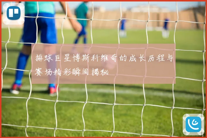 排球巨星博斯科维奇的成长历程与赛场精彩瞬间揭秘