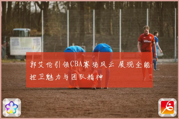 郭艾伦引领CBA赛场风云 展现全能控卫魅力与团队精神