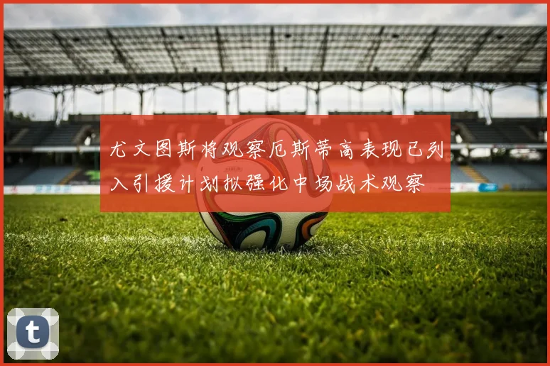 尤文图斯将观察厄斯蒂高表现已列入引援计划拟强化中场战术观察