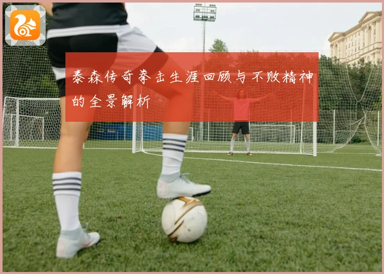 泰森传奇拳击生涯回顾与不败精神的全景解析