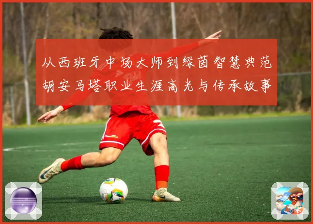 从西班牙中场大师到绿茵智慧典范胡安马塔职业生涯高光与传承故事