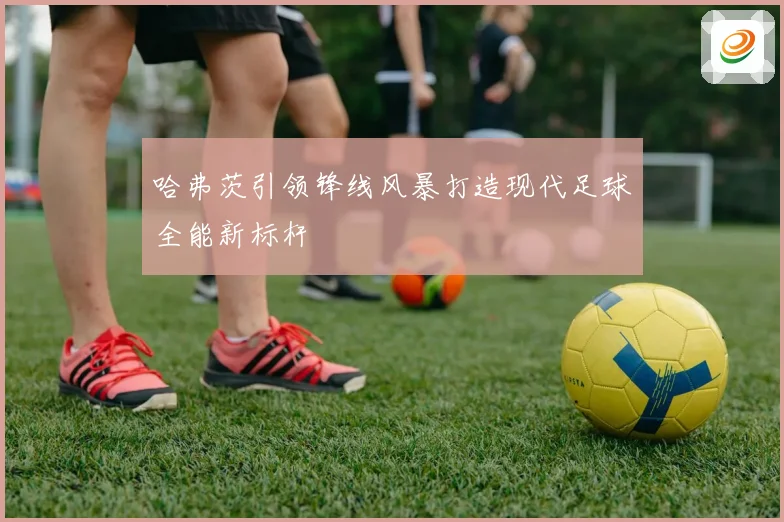 哈弗茨引领锋线风暴打造现代足球全能新标杆