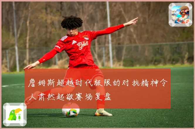 詹姆斯超越时代极限的对抗精神令人肃然起敬赛场复盘