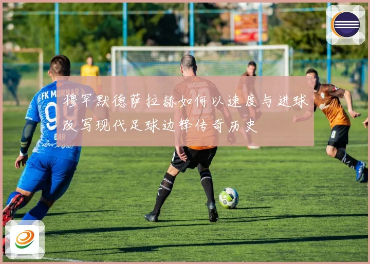 穆罕默德萨拉赫如何以速度与进球改写现代足球边锋传奇历史