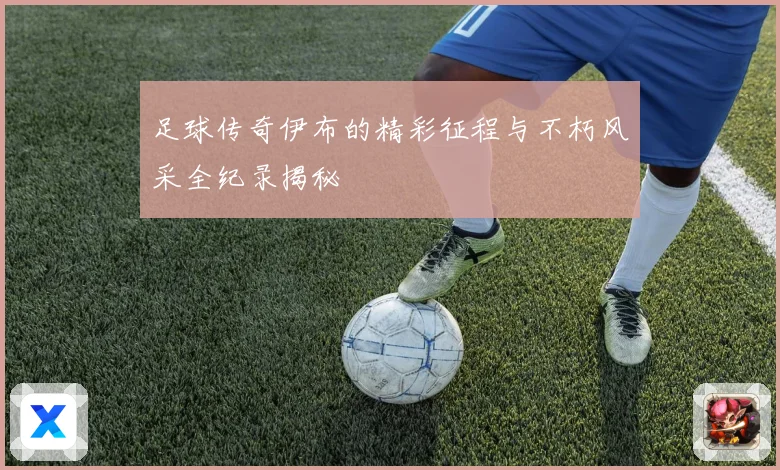足球传奇伊布的精彩征程与不朽风采全纪录揭秘