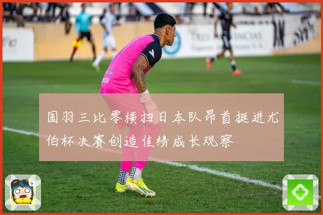 国羽三比零横扫日本队昂首挺进尤伯杯决赛创造佳绩成长观察