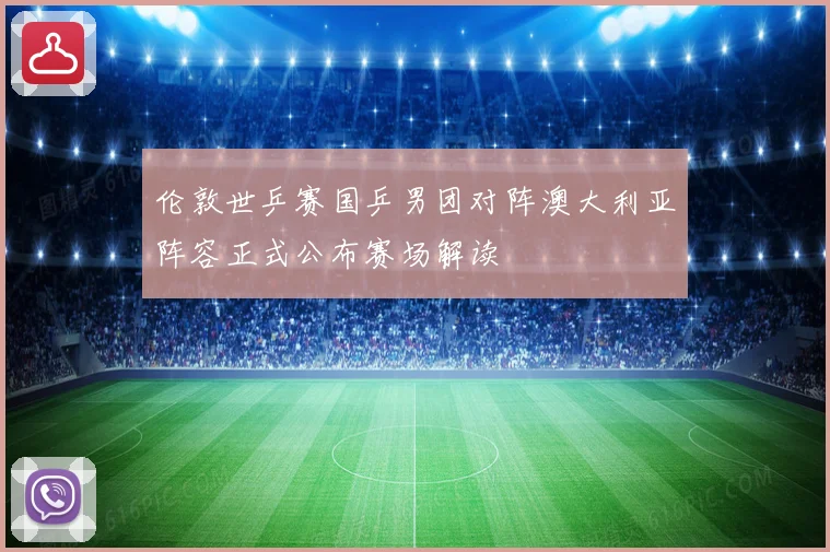 伦敦世乒赛国乒男团对阵澳大利亚阵容正式公布赛场解读