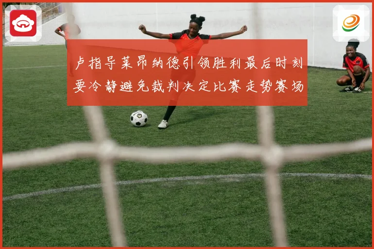 卢指导莱昂纳德引领胜利最后时刻要冷静避免裁判决定比赛走势赛场复盘