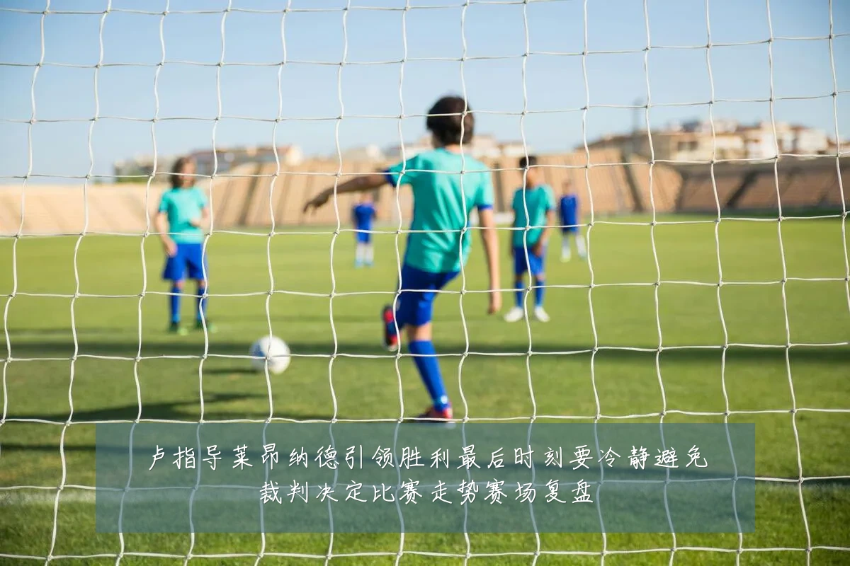卢指导莱昂纳德引领胜利最后时刻要冷静避免裁判决定比赛走势赛场复盘